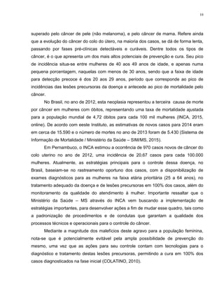 10
superado pelo câncer de pele (não melanoma), e pelo câncer de mama. Refere ainda
que a evolução do câncer do colo do útero, na maioria dos casos, se dá de forma lenta,
passando por fases pré-clínicas detectáveis e curáveis. Dentre todos os tipos de
câncer, é o que apresenta um dos mais altos potenciais de prevenção e cura. Seu pico
de incidência situa-se entre mulheres de 40 aos 49 anos de idade, e apenas numa
pequena porcentagem, naquelas com menos de 30 anos, sendo que a faixa de idade
para detecção precoce é dos 20 aos 29 anos, período que corresponde ao pico de
incidências das lesões precursoras da doença e antecede ao pico de mortalidade pelo
câncer.
No Brasil, no ano de 2012, esta neoplasia representou a terceira causa de morte
por câncer em mulheres com óbitos, representando uma taxa de mortalidade ajustada
para a população mundial de 4,72 óbitos para cada 100 mil mulheres (INCA, 2015,
online). De acordo com eeste Instituto, as estimativas de novos casos para 2014 eram
em cerca de 15.590 e o número de mortes no ano de 2013 foram de 5.430 (Sistema de
Informação de Mortalidade / Ministério da Saúde – SIM/MS, 2015).
Em Pernambuco, o INCA estimou a ocorrência de 970 casos novos de câncer do
colo uterino no ano de 2012, uma incidência de 20,67 casos para cada 100.000
mulheres. Atualmente, as estratégias principais para o controle dessa doença, no
Brasil, baseiam-se no rastreamento oportuno dos casos, com a disponibilização de
exames diagnósticos para as mulheres na faixa etária prioritária (25 a 64 anos), no
tratamento adequado da doença e de lesões precursoras em 100% dos casos, além do
monitoramento da qualidade do atendimento à mulher. Importante ressaltar que o
Ministério da Saúde – MS através do INCA vem buscando a implementação de
estratégias importantes, para desenvolver ações a fim de mudar esse quadro, tais como
a padronização de procedimentos e de condutas que garantam a qualidade dos
processos técnicos e operacionais para o controle do câncer.
Mediante a magnitude dos malefícios deste agravo para a população feminina,
nota-se que é potencialmente evitável pela ampla possibilidade de prevenção do
mesmo, uma vez que as ações para seu controle contam com tecnologias para o
diagnóstico e tratamento destas lesões precursoras, permitindo a cura em 100% dos
casos diagnosticados na fase inicial (COLATINO, 2010).
 