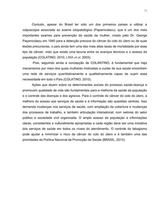 11
Contudo, apesar do Brasil ter sido um dos primeiros países a utilizar a
colposcopia associada ao exame citopatológico (Papanicolaou), que é um dos mais
importantes exames para prevenção da saúde da mulher, criado pelo Dr. George
Papanicolaou em 1940 para a detecção precoce do câncer do colo do útero ou de suas
lesões precursoras, o país ainda tem uma das mais altas taxas de mortalidade por esse
tipo de câncer, visto que existe uma lacuna entre os avanços técnicos e o acesso da
população (COLATINO, 2010; LIMA et al, 2003).
Pois, seguindo ainda a concepção de COLANTINO, é fundamental que haja
mecanismos por meio dos quais mulheres motivadas a cuidar de sua saúde encontrem
uma rede de serviços quantitativamente e qualitativamente capaz de suprir essa
necessidade em todo o País (COLATINO, 2010).
Ações que atuem sobre os determinantes sociais do processo saúde-doença e
promovam qualidade de vida são fundamentais para a melhoria da saúde da população
e o controle das doenças e dos agravos. Para o controle do câncer do colo do útero, a
melhora do acesso aos serviços de saúde e à informação são questões centrais. Isso
demanda mudanças nos serviços de saúde, com ampliação da cobertura e mudanças
dos processos de trabalho, e também articulação intersetorial, com setores do setor
público e sociedade civil organizada. O amplo acesso da população a informações
claras, consistentes e culturalmente apropriadas a cada região deve ser uma iniciativa
dos serviços de saúde em todos os níveis do atendimento. O controle do tabagismo
pode ajudar a minimizar o risco de câncer do colo do útero e é também uma das
prioridades da Política Nacional de Promoção da Saúde (BRASIL, 2013).
 