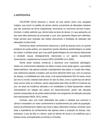 12
2 JUSTIFICATIVA
COLATINO (2010) descreve o cancer de colo uterino como uma neoplasia
maligna, que ocorre no epitélio da cérvice uterina, proveniente de alterações celulares
que vão evoluindo de forma insignificante, terminando no carcinoma cervical invasor.
Contudo, é válido salientar que, dentre todos os tipos de câncer, é o que apresenta um
dos mais altos potenciais de prevenção e cura, pois apresenta etapas bem definidas,
longo período para evolução das lesões precursoras e facilidade de detecção das
alterações na fase inicial.
Partindo-se deste conhecimento observa-se o perfil da doença como um grande
problema de saúde pública, por apresentar grande relevância epidemiológica na saúde
da mulher, e enfatiza ainda, que o seu perfil epidemiológico de uma doença relacionada
à atividade sexual, etiologicamente relacionada a um agente sexualmente
transmissível, o papilomavírus humano (HPV) (GUERRA et al, 2005).
Diante deste contexto remete-se a descrever uma importante abordagem,
relativo ao conhecimento estatístico de óbitos e casos novos deste agravo, cuja análise
desta estatística, não apenas subsidia o planejamento das ações, e o traçar das metas,
mas redireciona estudos e projetos, pois se torna relevante referir que, com os avanços
da doença, a mortalidade por esta causa, é de aproximadamente 530 mil casos novos
por ano no mundo, estando este câncer do colo do útero, como o quarto tipo de câncer
mais comum entre as mulheres, sendo responsável pelo óbito de 265 mil mulheres por
ano. As taxas de incidência estimada e de mortalidade no Brasil apresentam valores
intermediários em relação aos países em desenvolvimento, porém são elevadas
quando comparadas às de países desenvolvidos com programas de detecção precoces
bem estruturados (INCA, 2015, online).
Contudo, para uma maior efetividade das ações e medidas que previnem o
câncer é necessário um maior conhecimento e esclarecimento por parte da população,
acerca de enfrentamento relativo aos mitos e tabus referentes à doença, tomando como
base a importância do conhecimento não apenas sobre a evolução da doença, mas,
sobretudo, o que de fato é o câncer, quais os fatores de riscos e os malefícios que a
doença causa, principalmente ao individuo e à família.
 