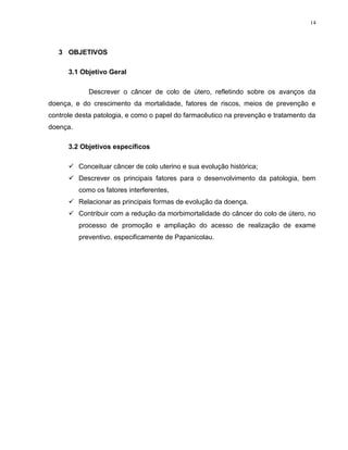 14
3 OBJETIVOS
3.1 Objetivo Geral
Descrever o câncer de colo de útero, refletindo sobre os avanços da
doença, e do crescimento da mortalidade, fatores de riscos, meios de prevenção e
controle desta patologia, e como o papel do farmacêutico na prevenção e tratamento da
doença.
3.2 Objetivos específicos
 Conceituar câncer de colo uterino e sua evolução histórica;
 Descrever os principais fatores para o desenvolvimento da patologia, bem
como os fatores interferentes,
 Relacionar as principais formas de evolução da doença.
 Contribuir com a redução da morbimortalidade do câncer do colo de útero, no
processo de promoção e ampliação do acesso de realização de exame
preventivo, especificamente de Papanicolau.
 