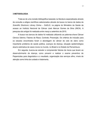 15
3 METODOLOGIA
Trata-se de uma revisão bibliográfica baseada na literatura especializada através
de consulta a artigos científicos selecionados através de busca no banco de dados da
Scientific Electronic Library Online – SciELO, na página do Ministério da Saúde de
acesso ao Instituto Nacional de Câncer José Alencar Gomes da Silva (INCA). A
pesquisa dos artigos foi realizada entre março a setembro de 2015.
A busca nos bancos de dados foi realizada utilizando as palavras-chave Câncer
Cérvico Uterino; Fatores de Risco; Controle; Prevenção. Os critérios de inclusão para
os estudos encontrados foram à abordagem do câncer de colo de útero como
importante problema de saúde pública, avanços da doença, situação epidemiológica
atual e estimativa de casos novos no mundo, no Brasil e no Estado de Pernambuco.
Em seguida, buscou-se estudar e compreender fatores de riscos que levam ao
desenvolvimento da doença, como prevenir e realizar o exame preventivo de
Papanicolau para diagnóstico e o resultado, organização dos serviços afins, níveis de
atenção como linha de cuidado e tratamento.
 
