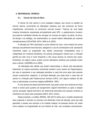 16
5. REFERENCIAL TEÓRICO
5.1. Cancer de Colo de Ùtero
O câncer de colo uterino é uma neoplasia maligna, que ocorre no epitélio da
cérvice uterina, proveniente de alterações celulares que vão evoluindo de forma
insignificante, terminando no carcinoma cervical invasor. Trata-se de uma lesão
invasiva intrauterina ocasionada principalmente pelo HPV, o papilomavírus humano,
que pode-se manifestar através de verrugas na mucosa da vagina, do pênis, do ânus,
da laringe e do esôfago, ser assintomático ou causar lesões detectadas por exames
complementares (COLATINO, 2010; LIMA et al, 2003).
A infecção por HPV associada a outros fatores de risco, como história de outras
doenças sexualmente transmissíveis, tabagismo e uso de contraceptivo oral, representa
importante papel na progressão das lesões escamosas intraepiteliais para a
malignidade em mulheres brasileiras. Os autores prosseguem citando que, a infecção
genital por este vírus é muito freqüente e não causa doença na maioria das vezes.
Entretanto, em alguns casos, podem ocorrer alterações celulares que poderão evoluir
para o câncer. (GUERRA et al, 2005).
As alterações das células que podem desencadear o câncer são descobertas
facilmente no exame preventivo (conhecido também como exame de Papanicolaou),
por isso é importante a sua realização periódica a cada três anos após dois exames
anuais consecutivos negativos. A principal alteração que pode levar a esse tipo de
câncer é a infecção pelo Papilomavírus Humano (HPV), com alguns subtipos de alto
risco e relacionados a tumores malignos (MS/INCA, 1997).
É uma doença de desenvolvimento lento, que pode cursar sem sintomas em fase
inicial e evoluir para quadros de sangramento vaginal intermitente ou após a relação
sexual, secreção vaginal anormal e dor abdominal associada com queixas urinárias ou
intestinais nos casos mais avançados (INCA, 2015, online).
Neste propósito, a cartilha, BRASIL. MS (2013) refere que o modelo assistencial
deve organizar e articular os recursos nos diferentes níveis de atenção, para que seja
garantido o acesso aos serviços e ao cuidado integral. As pessoas devem ser vistas
como sujeitos na singularidade de sua história de vida, nas condições socioculturais,
 