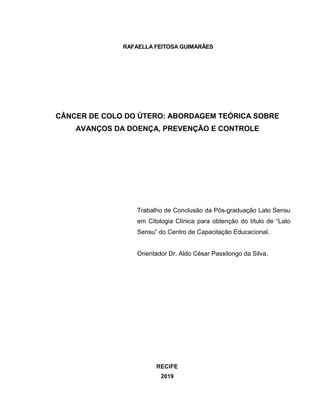 2
RAFAELLA FEITOSA GUIMARÃES
CÂNCER DE COLO DO ÚTERO: ABORDAGEM TEÓRICA SOBRE
AVANÇOS DA DOENÇA, PREVENÇÃO E CONTROLE
Trabalho de Conclusão da Pós-graduação Lato Sensu
em Citologia Clínica para obtenção do título de “Lato
Sensu” do Centro de Capacitação Educacional.
Orientador Dr. Aldo César Passilongo da Silva.
RECIFE
2019
 