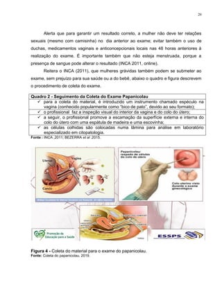20
Alerta que para garantir um resultado correto, a mulher não deve ter relações
sexuais (mesmo com camisinha) no dia anterior ao exame; evitar também o uso de
duchas, medicamentos vaginais e anticoncepcionais locais nas 48 horas anteriores à
realização do exame. É importante também que não esteja menstruada, porque a
presença de sangue pode alterar o resultado (INCA 2011, online).
Reitera o INCA (2011), que mulheres grávidas também podem se submeter ao
exame, sem prejuízo para sua saúde ou a do bebê, abaixo o quadro e figura descrevem
o procedimento de coleta do exame.
Fonte : INCA ,2011; BEZERRA et al .2015.
Figura 4 - Coleta do material para o exame do papanicolau.
Fonte: Coleta do papanicolau, 2019.
Quadro 2 - Seguimento da Coleta do Exame Papanicolau
 para a coleta do material, é introduzido um instrumento chamado espéculo na
vagina (conhecido popularmente como “bico de pato”, devido ao seu formato);
 o profissional faz a inspeção visual do interior da vagina e do colo do útero;
 a seguir, o profissional promove a escamação da superfície externa e interna do
colo do útero com uma espátula de madeira e uma escovinha;
 as células colhidas são colocadas numa lâmina para análise em laboratório
especializado em citopatologia.
 
