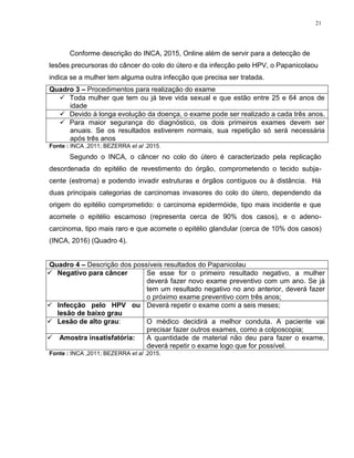 21
Conforme descrição do INCA, 2015, Online além de servir para a detecção de
lesões precursoras do câncer do colo do útero e da infecção pelo HPV, o Papanicolaou
indica se a mulher tem alguma outra infecção que precisa ser tratada.
Quadro 3 – Procedimentos para realização do exame
 Toda mulher que tem ou já teve vida sexual e que estão entre 25 e 64 anos de
idade
 Devido à longa evolução da doença, o exame pode ser realizado a cada três anos.
 Para maior segurança do diagnóstico, os dois primeiros exames devem ser
anuais. Se os resultados estiverem normais, sua repetição só será necessária
após três anos
Fonte : INCA ,2011; BEZERRA et al .2015.
Segundo o INCA, o câncer no colo do útero é caracterizado pela replicação
desordenada do epitélio de revestimento do órgão, comprometendo o tecido subja-
cente (estroma) e podendo invadir estruturas e órgãos contíguos ou à distância. Há
duas principais categorias de carcinomas invasores do colo do útero, dependendo da
origem do epitélio comprometido: o carcinoma epidermóide, tipo mais incidente e que
acomete o epitélio escamoso (representa cerca de 90% dos casos), e o adeno-
carcinoma, tipo mais raro e que acomete o epitélio glandular (cerca de 10% dos casos)
(INCA, 2016) (Quadro 4).
Quadro 4 – Descrição dos possíveis resultados do Papanicolau
 Negativo para câncer Se esse for o primeiro resultado negativo, a mulher
deverá fazer novo exame preventivo com um ano. Se já
tem um resultado negativo no ano anterior, deverá fazer
o próximo exame preventivo com três anos;
 Infecção pelo HPV ou
lesão de baixo grau
Deverá repetir o exame comi a seis meses;
 Lesão de alto grau: O médico decidirá a melhor conduta. A paciente vai
precisar fazer outros exames, como a colposcopia;
 Amostra insatisfatória: A quantidade de material não deu para fazer o exame,
deverá repetir o exame logo que for possível.
Fonte : INCA ,2011; BEZERRA et al .2015.
 