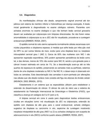 22
5.4. Diagnóstico
As manifestações clínicas vão desde, sangramento vaginal anormal até dor
pélvica com edema de membro inferior e hidronefrose por doença avançada. A lesão
inicial geralmente é diagnosticada no exame citológico rotineiro. Pacientes com
achados anormais no exame citológico e que não tenham lesão cervical grosseira
devem ser avaliadas por colposcopia com biópsias direcionadas. Se não forem vistas
anormalidades à colposcopia ou se a JEC não for visualizada, procede-se a curetagem
endocervical (ZIMMER, ROSA, 2007).
O epitélio normal do colo uterino apresenta normalmente células escamosas com
núcleo piquenótico e citoplasma espesso; á medida que sofre lesão por infec-ção viral
do HPV ou por outros fatores de risco, evolui para uma displasia leve ou neoplasia
intra-epitelial cervical grau I (NIC I). Cerca de 60% das mulheres com NIC I vão
apresentar regressão espontânea, 30% podem apresentar persistência da lesão como
tal, e das demais, menos de 10% irão evoluir para NIC III, sendo a pro-gressão para o
câncer invasor estimada em cerca de 1%. Se a desordenação avan-ça até os três
quartos de espessura do epitélio, preservando as camadas mais su-perficiais, estamos
diante de uma displasia moderada ou NIC II. Na NIC III, o desar-ranjo é observado em
todas as camadas. Esta desordenação das camadas é acom-panhada por alterações
nas células que vão desde núcleos mais corados até figu-ras atípicas de divisão celular
(MS/INCA, 2002; BRASIL, 2012).
Estadiamento é um sistema que os especialistas utilizam para estabelecer a
extensão da disseminação do câncer. O câncer de colo de útero usa o sistema de
estadiamento da Federação Internacional de Ginecologia e Obstetrícia (FIGO), que
classifica a doença em estágios de 0 a IV (zero a 4).
A biópsia cervical em cone é usada para diagnosticar lesões endocervicais
ocultas em situações como: má visualização da JEC na colposcopia, extensão do
epitélio com displasia de alto grau para o canal endocervical, achado citológico
sugestivo de displasia ou carcinoma in situ, espécime de curetagem mostrando
neoplasia intraepitelial de alto grau (NIC1 ou 2) ou achados citológicos com suspeita de
adenocarcinoma in situ (NIC3) conforme quadro abaixo (ZIMMER, ROSA, 2007).
 