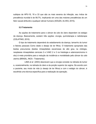 26
subtipos de HPV-16, 18 e 33 que são os mais severos da infecção, seu índice de
prevalência mundial é de 99,7%, implicando em uma das maiores prevalências de um
fator causal atribuído a qualquer câncer humano (SOUZA, ALVES, 2015).
5.5 Tratamento
As opções de tratamento para o câncer de colo de útero dependem do estágio
da doença. Basicamente, existem três opções: cirurgia, quimioterapia e radioterapia
(COLATINO, 2010)
O tipo de tratamento dependerá do estadiamento da doença, tamanho do tumor
e fatores pessoais Como idade e desejo de ter filhos. O tratamento apropriado das
lesões precursoras (lesões intraepiteliais escamosas de alto grau na citologia,
neoplasias intraepiteliais cervicais 2 e 3-NIC 2 e 3 na histologia e adenocarcinoma in
situ) é meta prioritária para a redução da incidência e mortalidade pelo câncer do colo
uterino (BRASIL, INCA - Tratamento).
LIMA et al (2003) descrevem que a cirurgia consiste na retirada do tumor
e, ocasionalmente, na retirada do útero e da porção superior da vagina. De acordo com
a paciente, seu modo de vida (o desejo de ter filhos) e com o estágio do câncer, é
escolhida uma técnica específica para a realização da operação.
 