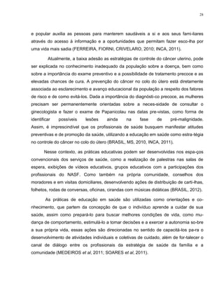 28
e popular auxilia as pessoas para manterem saudáveis a si e aos seus fami-liares
através do acesso à informação e a oportunidades que permitam fazer esco-lha por
uma vida mais sadia (FERREIRA, FIORNI, CRIVELARO, 2010; INCA, 2011).
Atualmente, a baixa adesão as estratégias de controle do câncer uterino, pode
ser explicada no conhecimento inadequado da população sobre a doença, bem como
sobre a importância do exame preventivo e a possibilidade de tratamento precoce e as
elevadas chances de cura. A prevenção do câncer no colo do útero está diretamente
associada ao esclarecimento e avanço educacional da população a respeito dos fatores
de risco e de como evitá-los. Dada a importância do diagnósti-co precoce, as mulheres
precisam ser permanentemente orientadas sobre a neces-sidade de consultar o
ginecologista e fazer o exame de Papanicolau nas datas pre-vistas, como forma de
identificar possíveis lesões ainda na fase de pré-malignidade.
Assim, é imprescindível que os profissionais de saúde busquem manifestar atitudes
preventivas e de promoção da saúde, utilizando a educação em saúde como estra-tégia
no controle do câncer no colo do útero (BRASIL, MS, 2010, INCA, 2011).
Nesse contexto, as práticas educativas podem ser desenvolvidas nos espa-ços
convencionais dos serviços de saúde, como a realização de palestras nas salas de
espera, exibições de vídeos educativos, grupos educativos com a participações dos
profissionais do NASF. Como também na própria comunidade, conselhos dos
moradores e em visitas domiciliares, desenvolvendo ações de distribuição de carti-lhas,
folhetos, rodas de conversas, oficinas, cirandas com músicas didáticas (BRASIL, 2012).
As práticas de educação em saúde são utilizadas como orientações e co-
nhecimento, que partem da concepção de que o indivíduo aprende a cuidar de sua
saúde, assim como prepará-lo para buscar melhores condições de vida, como mu-
dança de comportamento, estimulá-lo a tomar decisões e a exercer a autonomia so-bre
a sua própria vida, essas ações são direcionadas no sentido de capacitá-los pa-ra o
desenvolvimento de atividades individuais e coletivas de cuidado, além de for-talecer o
canal de diálogo entre os profissionais da estratégia de saúde da família e a
comunidade (MEDEIROS et al, 2011; SOARES et al, 2011).
 