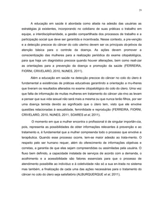 29
A educação em saúde é abordada como aliada na adesão das usuárias as
estratégias já existentes, incorporando no cotidiano de suas práticas o trabalho em
equipe, a interdisciplinaridade, a gestão compartilhada dos processos de trabalho e a
participação social que deve ser garantida e incentivada. Nesse contexto, a pre-venção
e a detecção precoce do câncer do colo uterino devem ser os principais ob-jetivos da
atenção básica para o controle da doença. As ações devem promover a
conscientização das mulheres para a realização periódica do exame citopatológica,
para que haja um diagnóstico precoce quando houver alterações, bem como reali-zar
as orientações para a prevenção da doença e promoção da saúde (FERREIRA,
FIORNI, CRIVELARO, 2010, NUNES, 2011).
Além a educação em saúde na detecção precoce do câncer no colo do útero é
fundamental a existências de práticas educativas garantindo a orientação a mu-lheres
que tiveram os resultados alterados no exame citopatológico do colo do útero. Uma vez
que falta de informação de muitas mulheres em tratamento do câncer ute-rino as levam
a pensar que sua vida sexual não será mais a mesma ou que nunca terão filhos, por ser
uma doença temida devido ao significado que o útero tem, visto que ele envolve
questões relacionadas à sexualidade, feminilidade e reprodução (FERREIRA, FIORNI,
CRIVELARO, 2010, NUNES, 2011, SOARES et al, 2011).
O momento em que a mulher encontra o profissional é de singular importân-cia,
pois, representa as possibilidades de obter informações relevantes à prevenção e ao
tratamento e, é fundamental que a mulher compreenda todo o processo que envolve a
terapêutica. Quando esse processo ocorre, tem-se maior adesão ao trata-mento. O
respeito pelo ser humano requer, além do oferecimento de informações objetivas e
corretas, a garantia de que elas sejam compreendidas ou assimiladas pela usuária. O
fluxo bem definido, a capacidade instalada de serviços de acordo com a demanda, o
acolhimento e a acessibilidade são fatores essenciais para que o processo de
atendimento possibilite ao indivíduo e à coletividade não só a sua en-trada no sistema
mas também, a finalização de cada uma das ações necessárias para o tratamento do
câncer no colo do útero seja satisfatório (ALBURQUERQUE et al, 2011).
 