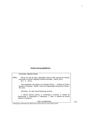3
FICHA CATALOGRÁFICA
Ficha
catalográfica elaborada pelo Bibliotecário Fabio Oliveira Lima CRB-4/2097.
Guimarães, Rafaella Feitosa.
G963c Câncer de cólo do útero: abordagem teórica sobre avanços da doença,
prevenção e controle / Rafaella Feitosa Guimarães. - Recife, 2019.
30 f .: il. ; 29 cm.
Pós graduação Lato Sensu em Citologia Clínica - , Instituto de Ensino
Superior e Pesquisa - INESP, Centro de Capacitação Educacional, Recife -
PE, 2019.
Orientador: Dr. Aldo César Passilongo da Silva.
1. Câncer Cérvico Uterino. 2. Prevenção e Controle. 3. Exame de
Papanicolau. 4. Diagnóstico e Tratamento. I. Título. II. Instituto de Ensino
Superior e Pesquisa.
CDD 616.99407582
 