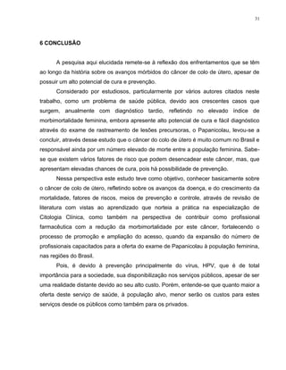31
6 CONCLUSÃO
A pesquisa aqui elucidada remete-se à reflexão dos enfrentamentos que se têm
ao longo da história sobre os avanços mórbidos do câncer de colo de útero, apesar de
possuir um alto potencial de cura e prevenção.
Considerado por estudiosos, particularmente por vários autores citados neste
trabalho, como um problema de saúde pública, devido aos crescentes casos que
surgem, anualmente com diagnóstico tardio, refletindo no elevado índice de
morbimortalidade feminina, embora apresente alto potencial de cura e fácil diagnóstico
através do exame de rastreamento de lesões precursoras, o Papanicolau, levou-se a
concluir, através desse estudo que o câncer do colo de útero é muito comum no Brasil e
responsável ainda por um número elevado de morte entre a população feminina. Sabe-
se que existem vários fatores de risco que podem desencadear este câncer, mas, que
apresentam elevadas chances de cura, pois há possibilidade de prevenção.
Nessa perspectiva este estudo teve como objetivo, conhecer basicamente sobre
o câncer de colo de útero, refletindo sobre os avanços da doença, e do crescimento da
mortalidade, fatores de riscos, meios de prevenção e controle, através de revisão de
literatura com vistas ao aprendizado que norteia a prática na especialização de
Citologia Clínica, como também na perspectiva de contribuir como profissional
farmacêutica com a redução da morbimortalidade por este câncer, fortalecendo o
processo de promoção e ampliação do acesso, quando da expansão do número de
profissionais capacitados para a oferta do exame de Papanicolau à população feminina,
nas regiões do Brasil.
Pois, é devido à prevenção principalmente do vírus, HPV, que é de total
importância para a sociedade, sua disponibilização nos serviços públicos, apesar de ser
uma realidade distante devido ao seu alto custo. Porém, entende-se que quanto maior a
oferta deste serviço de saúde, à população alvo, menor serão os custos para estes
serviços desde os públicos como também para os privados.
 