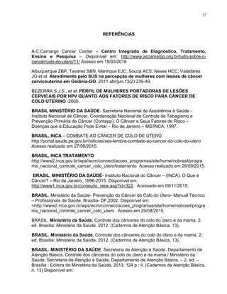 32
REFERÊNCIAS
A.C.Camargo Cancer Center – Centro Integrado de Diagnóstico, Tratamento,
Ensino e Pesquisa – Disponível em: http://www.accamargo.org.br/tudo-sobre-o-
cancer/colo-do-utero/11/ Acesso em 19/03/2016
Albuquerque ZBP, Tavares SBN, Manrique EJC, Souza ACS, Neves HCC, Valadares
JG et al. Atendimento pelo SUS na percepção de mulheres com lesões de câncer
cervicouterino em Goiânia-GO. 2011 abr/jun;13(2):239-49.
BEZERRA S.J.S., et al; PERFIL DE MULHERES PORTADORAS DE LESÕES
CERVICAIS POR HPV QUANTO AOS FATORES DE RISCO PARA CÂNCER DE
COLO UTERINO -2005.
BRASIL MINISTÉRIO DA SAÚDE- Secretaria Nacional de Assistência à Saúde -
Instituto Nacional de Câncer, Coordenação Nacional de Controle de Tabagismo e
Prevenção Primária de Câncer (Contapp). O Câncer e Seus Fatores de Risco –
Doenças que a Educação Pode Evitar – Rio de Janeiro – MS/INCA, 1997.
BRASIL, INCA – COMBATE AO CÂNCER DE COLO DE ÚTERO
http://portal.saude.pe.gov.br/noticias/ses-lembra-combate-ao-cancer-do-colo-do-utero
Acesso realizado em 27/08/2015.
BRASIL, INCA TRATAMENTO
http://www2.inca.gov.br/wps/wcm/connect/acoes_programas/site/home/nobrasil/progra
ma_nacional_controle_cancer_colo_utero/tratamento Acesso realizado em 28/09/2015.
BRASIL. MINISTÉRIO DA SAÚDE- Instituto Nacional do Câncer – (INCA). O Que é
Câncer? – Rio de Janeiro, 1996-2015. Disponível em:
http://www1.inca.gov.br/conteudo_view.asp?id=322 Acessado em 09/11/2015;
BRASIL. Ministério da Saúde- Prevenção do Câncer do Colo do Útero- Manual Técnico
– Profissionais de Saúde, Brasília- DF,2002. Disponível em:
<http://www2.inca.gov.br/wps/wcm/connect/acoes_programas/site/home/nobrasil/progra
ma_nacional_controle_cancer_colo_utero Acesso em 29/08/2015.
BRASIL. Ministério da Saúde. Controle dos cânceres do colo do útero e da mama. 2.
ed. Brasília: Ministério da Saúde, 2012. (Cadernos de Atenção Básica, 13).
BRASIL. Ministério da Saúde. Controle dos cânceres do colo do útero e da mama. 2.
ed. Brasília: Ministério da Saúde, 2012. (Cadernos de Atenção Básica, 13).
BRASIL. MINISTÉRIO DA SAÚDE. Secretaria de Atenção à Saúde. Departamento de
Atenção Básica. Controle dos cânceres do colo do útero e da mama / Ministério da
Saúde, Secretaria de Atenção à Saúde, Departamento de Atenção Básica. – 2. ed. –
Brasília : Editora do Ministério da Saúde, 2013. 124 p.: il. (Cadernos de Atenção Básica,
n. 13) Disponível em:
 