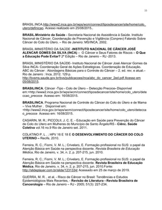 33
BRASIL.INCA.http://www2.inca.gov.br/wps/wcm/connect/tiposdecancer/site/home/colo_
utero/definicao. Acesso realizado em 25/08/2015..
BRASIL.Ministério da Saúde - Secretaria Nacional de Assistência à Saúde. Instituto
Nacional de Câncer. Coordenação de Prevenção e Vigilância (Conprev) Falando Sobre
Câncer do Colo do Útero. – Rio de Janeiro: MS/INCA, 2002.
BRASIL.MINISTÉRIO DA SAÚDE -INSTITUTO NACIONAL DE CÂNCER JOSÉ
ALENCAR GOMES DA SILVA (INCA) – O Câncer e Seus Fatores de Riscos – O Que
a Educação Pode Evitar? 2ª Edição – Rio de Janeiro – RJ -2013.
BRASIL.MINISTÉRIO DA SAÚDE- Instituto Nacional de Câncer José Alencar Gomes da
Silva INCA- Coordenação Geral de Ações Estratégicas. Coordenação de Educação.
ABC do Câncer : Abordagens Básicas para o Controle do Câncer – 2. ed. rev. e atual.–
Rio de Janeiro : Inca, 2012. 129 p.
http://bvsms.saude.gov.br/bvs/publicacoes/inca/abc_do_cancer_2ed.pdf Acesso em
05/08/2015.
BRASIL/INCA. Câncer -Tipo - Colo de Útero – Detecção Precoce- Disponível
em:<http://www2.inca.gov.br/wps/wcm/connect/tiposdecancer/site/home/colo_utero/dete
ccao_precoce Acesso em: 16/08/2015.
BRASIL/INCA. Programa Nacional de Controle do Câncer do Colo do Útero e de Mama
– Viva Mulher . Disponível em:
<http://www2.inca.gov.br/wps/wcm/connect/tiposdecancer/site/home/colo_utero/detecca
o_precoce Acesso em: 16/08/2015.
CASARIN, M. R.; PICCOLII, J. C. E. - Educação em Saúde para Prevenção do Câncer
de Colo do Utero em Mulheres do Município de Santo Ângelo/RS - Ciênc. Saúde
Coletiva vol.16 no.9 Rio de Janeiro set. 2011.
COLATINO P. L . ; HPV 16 E 18 E O DESENVOLVIMENTO DO CÂNCER DO COLO
UTERINO – Recife, 2010.
Ferreira, R. C.; Fiorni, V. M. L.; Crivelaro, E. Formação profissional no SUS: o papel da
Atenção Básica em Saúde na perspectiva docente. Revista Brasileira de Educação
Médica, Rio de Janeiro, v. 34, n. 2, p. 207-215, jun. 2010.
Ferreira, R. C.; Fiorni, V. M. L.; Crivelaro, E. Formação profissional no SUS: o papel da
Atenção Básica em Saúde na perspectiva docente. Revista Brasileira de Educação
Médica, Rio de Janeiro, v. 34, n. 2, p. 207-215, jun. 2010.Fonte:
http://slideplayer.com.br/slide/1231334/ Acessado em 25 de março de 2019.
GUERRA, M. R. , et al, - Risco de Câncer no Brasil: Tendências e Estudos
Epidemiológicos Mais Recentes, - Revisão de Literatura - Revista Brasileira de
Cancerologia – Rio de Janeiro – RJ - 2005; 51(3): 227-234.
 