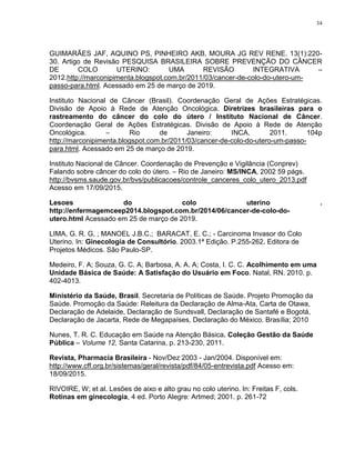 34
GUIMARÃES JAF, AQUINO PS, PINHEIRO AKB, MOURA JG REV RENE. 13(1):220-
30. Artigo de Revisão PESQUISA BRASILEIRA SOBRE PREVENÇÃO DO CÂNCER
DE COLO UTERINO: UMA REVISÃO INTEGRATIVA –
2012.http://marconipimenta.blogspot.com.br/2011/03/cancer-de-colo-do-utero-um-
passo-para.html. Acessado em 25 de março de 2019.
Instituto Nacional de Câncer (Brasil). Coordenação Geral de Ações Estratégicas.
Divisão de Apoio à Rede de Atenção Oncológica. Diretrizes brasileiras para o
rastreamento do câncer do colo do útero / Instituto Nacional de Câncer.
Coordenação Geral de Ações Estratégicas. Divisão de Apoio à Rede de Atenção
Oncológica. – Rio de Janeiro: INCA, 2011. 104p
http://marconipimenta.blogspot.com.br/2011/03/cancer-de-colo-do-utero-um-passo-
para.html. Acessado em 25 de março de 2019.
Instituto Nacional de Câncer. Coordenação de Prevenção e Vigilância (Conprev)
Falando sobre câncer do colo do útero. – Rio de Janeiro: MS/INCA, 2002 59 págs.
http://bvsms.saude.gov.br/bvs/publicacoes/controle_canceres_colo_utero_2013.pdf
Acesso em 17/09/2015.
Lesoes do colo uterino .
http://enfermagemceep2014.blogspot.com.br/2014/06/cancer-de-colo-do-
utero.html Acessado em 25 de março de 2019.
LIMA, G. R. G, ; MANOEL J.B.C.; BARACAT, E. C.; - Carcinoma Invasor do Colo
Uterino. In: Ginecologia de Consultório. 2003.1ª Edição. P.255-262. Editora de
Projetos Médicos. São Paulo-SP.
Medeiro, F. A; Souza, G. C. A; Barbosa, A. A. A; Costa, I. C. C. Acolhimento em uma
Unidade Básica de Saúde: A Satisfação do Usuário em Foco. Natal, RN. 2010. p.
402-4013.
Ministério da Saúde, Brasil. Secretaria de Políticas de Saúde. Projeto Promoção da
Saúde. Promoção da Saúde: Releitura da Declaração de Alma-Ata, Carta de Otawa,
Declaração de Adelaide, Declaração de Sundsvall, Declaração de Santafé e Bogotá,
Declaração de Jacarta, Rede de Megapaíses, Declaração do México. Brasília; 2010
Nunes, T. R. C. Educação em Saúde na Atenção Básica. Coleção Gestão da Saúde
Pública – Volume 12, Santa Catarina, p. 213-230, 2011.
Revista, Pharmacia Brasileira - Nov/Dez 2003 - Jan/2004. Disponível em:
http://www.cff.org.br/sistemas/geral/revista/pdf/84/05-entrevista.pdf Acesso em:
18/09/2015.
RIVOIRE, W; et al. Lesões de aixo e alto grau no colo uterino. In: Freitas F, cols.
Rotinas em ginecologia, 4 ed. Porto Alegre: Artmed; 2001. p. 261-72
 