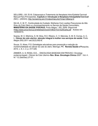 35
SELLORS, J.W, Et Al, Colposcopia e Tratamento da Neoplasia Intra-Epitelial Cervical:
Manual Para Principiantes, Capítulo 2: Introdução à Neoplasia Intraepitelial Cervical
(NIC) - (2003/4). http://screening.iarc.fr/colpochap.php?chap=2&lang=4
SILVA, C. M. P., Continuidade do Cuidado: Mulheres Com Lesões Precursoras de Alto
Grau do Colo Útero e o Acompanhamento no Serviço de Saúde Comunitário,
MINISTÉRIO DA SAÚDE /FIOCRUZ. Porto Alegre – RS, 2009. Disponível
ehttp://www.arca.fiocruz.br/bitstream/icict/3106/2/TCC%20Carla.pdf Acesso em
16/09/2015.
Soares, M. C; Mishima, S. M; Silva, R.C; Ribeiro, C. V; Meincke, S. M. K; Correa, A. C.
L. Câncer de colo uterino: atenção integral à mulher nos serviços de saúde. Porto
Alegre (RS) 2011 set;32(3):502-8.
Souza, G; Alves, P.S. Estratégias educativas para prevenção e redução da
morbimortalidade do câncer do colo do útero. Maringá, PR. Revista Saúde e Pesquisa,
2015, v. 8, n. 2, p. 317-326.
ZIMMER, A. S; ROSA, D.D., , ONCOLOGIA BASEADA EM PROVAS / Oncology
evidence-based - Câncer de Colo Uterino- Rev. Bras. Oncologia Clínica 2007 . Vol. 4 .
N.º 12 (Set/Dez) 27-31.
 