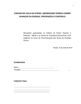 4
CÂNCER DE COLO DO ÚTERO: ABORDAGEM TEÓRICA SOBRE
AVANÇOS DA DOENÇA, PREVENÇÃO E CONTROLE
Monografia apresentada ao Instituto de Ensino Superior e
Pesquisa - INESP e ao Centro de Consultoria Educacional, como
exigência do Curso de Pós-Graduação Lato Sensu em Citologia
Clínica.
Recife, 16 de abril de 2019
EXAMINADOR
Nome:
Titulação: _
PARECER FINAL
 
