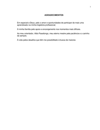 5
AGRADECIMENTOS
Em especial a Deus, pelo o amor e oportunidades de participar de mais uma
aprendizado na minha trajetória profissional;
À minha família pelo apoio e encorajamento nos momentos mais difíceis.
Ao meu orientador, Aldo Passilongo, meu eterno mestre pela paciência e o carinho
de sempre.
À vida pelos desafios que têm me possibilitado à busca de maiores
 