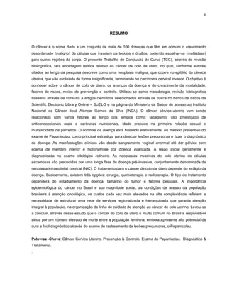 6
RESUMO
O câncer é o nome dado a um conjunto de mais de 100 doenças que têm em comum o crescimento
desordenado (maligno) de células que invadem os tecidos e órgãos, podendo espalhar-se (metástase)
para outras regiões do corpo. O presente Trabalho de Conclusão de Curso (TCC), através de revisão
bibliográfica, fará abordagem teórica relativo ao câncer de colo de útero, no qual, conforme autores
citados ao longo da pesquisa descreve como uma neoplasia maligna, que ocorre no epitélio da cérvice
uterina, que vão evoluindo de forma insignificante, terminando no carcinoma cervical invasor. O objetivo é
conhecer sobre o câncer de colo de útero, os avanços da doença e do crescimento da mortalidade,
fatores de riscos, meios de prevenção e controle. Utilizou-se como metodologia, revisão bibliográfica
baseada através de consulta a artigos científicos selecionados através de busca no banco de dados da
Scientific Electronic Library Online – SciELO e na página do Ministério da Saúde de acesso ao Instituto
Nacional de Câncer José Alencar Gomes da Silva (INCA). O câncer cérvico-uterino vem sendo
relacionado com vários fatores ao longo dos tempos como: tabagismo, uso prolongado de
anticoncepcionais orais e carências nutricionais, idade precoce na primeira relação sexual e
multiplicidade de parceiros. O controle da doença está baseado efetivamente, no método preventivo do
exame de Papanicolau, como principal estratégia para detectar lesões precursoras e fazer o diagnóstico
da doença. As manifestações clínicas vão desde sangramento vaginal anormal até dor pélvica com
edema de membro inferior e hidronefrose por doença avançada. A lesão inicial geralmente é
diagnosticada no exame citológico rotineiro. As neoplasias invasivas do colo uterino de células
escamosas são precedidas por uma longa fase de doença pré-invasiva, conjuntamente denominada de
neoplasia intraepitelial cervical (NIC). O tratamento para o câncer de colo de útero depende do estágio da
doença. Basicamente, existem três opções: cirurgia, quimioterapia e radioterapia. O tipo de tratamento
dependerá do estadiamento da doença, tamanho do tumor e fatores pessoais. A importância
epidemiológica do câncer no Brasil e sua magnitude social, as condições de acesso da população
brasileira à atenção oncológica, os custos cada vez mais elevados na alta complexidade refletem a
necessidade de estruturar uma rede de serviços regionalizada e hierarquizada que garanta atenção
integral à população, na organização da linha de cuidado de atenção ao câncer de colo uetrino. Levou-se
a concluir, através desse estudo que o câncer do colo de útero é muito comum no Brasil e responsável
ainda por um número elevado de morte entre a população feminina, embora apresente alto potencial de
cura e fácil diagnóstico através do exame de rastreamento de lesões precursoras, o Papanicolau.
Palavras -Chave: Câncer Cérvico Uterino. Prevenção & Controle. Exame de Papanicolau. Diagnóstico &
Tratamento.
.
 