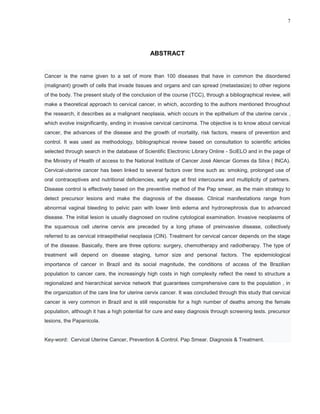 7
ABSTRACT
Cancer is the name given to a set of more than 100 diseases that have in common the disordered
(malignant) growth of cells that invade tissues and organs and can spread (metastasize) to other regions
of the body. The present study of the conclusion of the course (TCC), through a bibliographical review, will
make a theoretical approach to cervical cancer, in which, according to the authors mentioned throughout
the research, it describes as a malignant neoplasia, which occurs in the epithelium of the uterine cervix ,
which evolve insignificantly, ending in invasive cervical carcinoma. The objective is to know about cervical
cancer, the advances of the disease and the growth of mortality, risk factors, means of prevention and
control. It was used as methodology, bibliographical review based on consultation to scientific articles
selected through search in the database of Scientific Electronic Library Online - SciELO and in the page of
the Ministry of Health of access to the National Institute of Cancer José Alencar Gomes da Silva ( INCA).
Cervical-uterine cancer has been linked to several factors over time such as: smoking, prolonged use of
oral contraceptives and nutritional deficiencies, early age at first intercourse and multiplicity of partners.
Disease control is effectively based on the preventive method of the Pap smear, as the main strategy to
detect precursor lesions and make the diagnosis of the disease. Clinical manifestations range from
abnormal vaginal bleeding to pelvic pain with lower limb edema and hydronephrosis due to advanced
disease. The initial lesion is usually diagnosed on routine cytological examination. Invasive neoplasms of
the squamous cell uterine cervix are preceded by a long phase of preinvasive disease, collectively
referred to as cervical intraepithelial neoplasia (CIN). Treatment for cervical cancer depends on the stage
of the disease. Basically, there are three options: surgery, chemotherapy and radiotherapy. The type of
treatment will depend on disease staging, tumor size and personal factors. The epidemiological
importance of cancer in Brazil and its social magnitude, the conditions of access of the Brazilian
population to cancer care, the increasingly high costs in high complexity reflect the need to structure a
regionalized and hierarchical service network that guarantees comprehensive care to the population , in
the organization of the care line for uterine cervix cancer. It was concluded through this study that cervical
cancer is very common in Brazil and is still responsible for a high number of deaths among the female
population, although it has a high potential for cure and easy diagnosis through screening tests. precursor
lesions, the Papanicola.
Key-word: Cervical Uterine Cancer, Prevention & Control. Pap Smear. Diagnosis & Treatment.
 