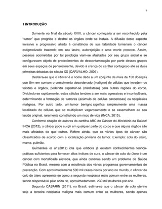 9
1 INTRODUÇÃO
Somente no final do século XVIII, o câncer começaria a ser reconhecido pela
“tumor” que progride e destrói os órgãos onde se instala. A difusão deste aspecto
invasivo e progressivo aliado à constância de sua fatalidade tornariam o câncer
estigmatizado trazendo em seu lastro, autorejeição e uma morte precoce. Assim,
pessoas acometidas por tal patologia viam-se afastadas por seu grupo social e se
configuravam objeto de procedimentos de descontaminação por parte desses grupos
em seus espaços de pertencimento, devido à crença do caráter contagioso até as duas
primeiras décadas do século XX (CARVALHO, 2006).
Destaca-se que o câncer é o nome dado a um conjunto de mais de 100 doenças
que têm em comum o crescimento desordenado (maligno) de células que invadem os
tecidos e órgãos, podendo espalhar-se (metástase) para outras regiões do corpo.
Dividindo-se rapidamente, estas células tendem a ser mais agressivas e incontroláveis,
determinando a formação de tumores (acúmulo de células cancerosas) ou neoplasias
malignas. Por outro lado, um tumor benigno significa simplesmente uma massa
localizada de células que se multiplicam vagarosamente e se assemelham ao seu
tecido original, raramente constituindo um risco de vida (INCA, 2015).
Conforme citação de autores da cartilha ABC do Câncer do Ministério da Saúde/
INCA (2012), o câncer pode surgir em qualquer parte do corpo e que alguns órgãos são
mais afetados do que outros. Refere ainda, que os vários tipos de câncer são
classificados de acordo com a localização primária do tumor. Exemplo: colo do útero,
mama, pulmão.
Guimarães et al (2012) cita que embora já existam conhecimentos teórico-
práticos suficientes para fornecer altos índices de cura, o câncer de colo do útero é um
câncer com mortalidade elevada, que ainda continua sendo um problema de Saúde
Pública no Brasil, mesmo com a existência dos vários programas governamentais de
prevenção. Com aproximadamente 500 mil casos novos por ano no mundo, o câncer do
colo do útero apresenta-se como a segunda neoplasia mais comum entre as mulheres,
sendo responsável pelo óbito de, aproximadamente, 230 mil mulheres por ano.
Segundo CASARIN (2011), no Brasil, estima-se que o câncer de colo uterino
seja a terceira neoplasia maligna mais comum entre as mulheres, sendo apenas
 