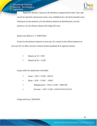10
Tarea 3.3: Realizar 2 ejercicios de aritmética computacional en base 2 por cada
una de las siguientes operaciones (suma, resta, multiplicación y división) tomando como
referencias los dos primeros y los dos últimos números de identificación y los dos
primeros y los dos últimos números del código del curso.
Rafael León Melo C.C. # 1090374628
Escojo los dos primeros números en este caso 10 y escojo los dos últimos números en
este caso 28. Los debo convertir a número binario quedando de la siguiente manera:
• Binario de 10 = 1010
• Binario de 28 = 11100
Luego realizo las operaciones solicitadas:
• Suma = 1010 + 11100 = 100110
• Resta = 1010 – 11100 = -10010
• Multiplicación = 1010 x 11100 = 10001100
• División = 1010 / 11100 = 0.01011011011011011
Código del Curso: 202016893
 
