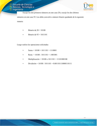 11
Escojo los dos primeros números en este caso 20 y escojo los dos últimos
números en este caso 93. Los debo convertir a número binario quedando de la siguiente
manera:
• Binario de 20 = 10100
• Binario de 93 = 1011101
Luego realizo las operaciones solicitadas:
• Suma = 10100 + 1011101 = 1110001
• Resta = 10100 - 1011101 = -1001001
• Multiplicación = 10100 x 1011101 = 11101000100
• Dividisión = 10100 / 1011101 = 0.001101110000110111
 