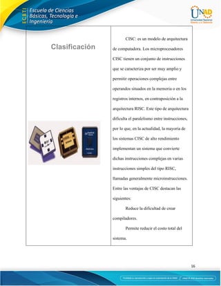16
CISC: es un modelo de arquitectura
de computadora. Los microprocesadores
CISC tienen un conjunto de instrucciones
que se caracteriza por ser muy amplio y
permitir operaciones complejas entre
operandos situados en la memoria o en los
registros internos, en contraposición a la
arquitectura RISC. Este tipo de arquitectura
dificulta el paralelismo entre instrucciones,
por lo que, en la actualidad, la mayoría de
los sistemas CISC de alto rendimiento
implementan un sistema que convierte
dichas instrucciones complejas en varias
instrucciones simples del tipo RISC,
llamadas generalmente microinstrucciones.
Entre las ventajas de CISC destacan las
siguientes:
Reduce la dificultad de crear
compiladores.
Permite reducir el costo total del
sistema.
 