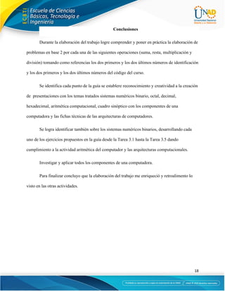 18
Conclusiones
Durante la elaboración del trabajo logre comprender y poner en práctica la elaboración de
problemas en base 2 por cada una de las siguientes operaciones (suma, resta, multiplicación y
división) tomando como referencias los dos primeros y los dos últimos números de identificación
y los dos primeros y los dos últimos números del código del curso.
Se identifica cada punto de la guía se establere reconocimiento y creatividad a la creación
de presentaciones con los temas tratados sistemas numéricos binario, octal, decimal,
hexadecimal, aritmética computacional, cuadro sinóptico con los componentes de una
computadora y las fichas técnicas de las arquitecturas de computadores.
Se logra identificar también sobre los sistemas numéricos binarios, desarrollando cada
uno de los ejercicios propuestos en la guía desde la Tarea 3.1 hasta la Tarea 3.5 dando
cumplimiento a la actividad aritmética del computador y las arquitecturas computacionales.
Investigar y aplicar todos los componentes de una computadora.
Para finalizar concluyo que la elaboración del trabajo me enriqueció y retroalimento lo
visto en las otras actividades.
 