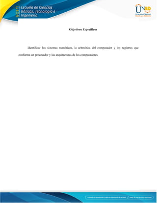 4
Objetivos Específicos
Identificar los sistemas numéricos, la aritmética del computador y los registros que
conforma un procesador y las arquitecturas de los computadores.
 