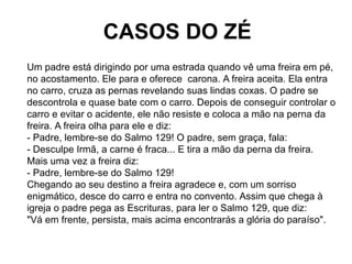 CASOS DO ZÉ
Um padre está dirigindo por uma estrada quando vê uma freira em pé,
no acostamento. Ele para e oferece carona....