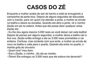CASOS DO ZÉ
Enquanto a mulher acaba de sair do banho e está se enxugando a
campainha da porta toca. Depois de alguns segundos de discussão
com o marido, para ver quem iria atender a porta, a mulher se enrola
na toalha e desce as escadas. Quando ela abre a porta, vê o vizinho
Zezão em pé na soleira. Antes que ela possa dizer qualquer coisa,
Zezão diz:
- Eu lhe dou agora mesmo 3.000 reais se você deixar cair esta toalha!
Depois de pensar por alguns segundos, a mulher deixa a toalha cair e
fica nua. Zezão então entrega a ela os 3.000 reais prometidos e vai
embora. Confusa, mas contente com sua sorte, a mulher se enrola de
novo na toalha e volta para o quarto. Quando ela entra no quarto, o
marido grita do chuveiro:
- Quem era? meu bem.
- Era o Zezão, o vizinho , diz ela ao marido.
- Ótimo! Ele entregou os 3.000 reais que ele estava me devendo?
 