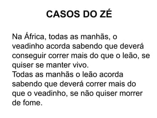 CASOS DO ZÉ

Na África, todas as manhãs, o
veadinho acorda sabendo que deverá
conseguir correr mais do que o leão, se
quiser se manter vivo.
Todas as manhãs o leão acorda
sabendo que deverá correr mais do
que o veadinho, se não quiser morrer
de fome.
 
