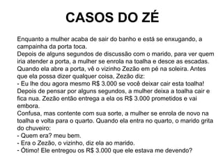CASOS DO ZÉ
Enquanto a mulher acaba de sair do banho e está se enxugando, a
campainha da porta toca.
Depois de alguns segu...