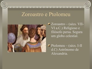 Zoroastro e Ptolomeu Zoroastro – (sécs. VII-VI a.C.) Religioso e filósofo persa. Segura um globo celestial. Ptolomeu – (sécs. I-II d.C) Astrônomo de Alexandria. 
