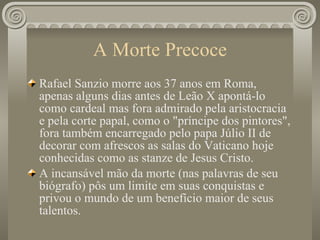 A Morte Precoce Rafael Sanzio morre aos 37 anos em Roma, apenas alguns dias antes de Leão X apontá-lo como cardeal mas fora admirado pela aristocracia e pela corte papal, como o "príncipe dos pintores", fora também encarregado pelo papa Júlio II de decorar com afrescos as salas do Vaticano hoje conhecidas como as stanze de Jesus Cristo.  A incansável mão da morte (nas palavras de seu biógrafo) pôs um limite em suas conquistas e privou o mundo de um benefício maior de seus talentos. 