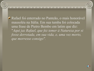 Rafael foi enterrado no Panteão, o mais honorável   mausoléu na Itália. Em sua tumba foi colocada uma frase de Pietro Bembo em latim que diz: " Aqui jaz Rafael, que fez temer à Natureza por si fosse derrotada, em sua vida, e, uma vez morto, que morresse consigo". 