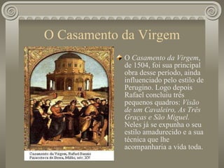 O Casamento da Virgem O  Casamento da Virgem , de 1504, foi sua principal obra desse período, ainda influenciado pelo estilo de Perugino. Logo depois Rafael concluiu três pequenos quadros:  Visão de um Cavaleiro, As Três Graças e São Miguel.  Neles já se expunha o seu estilo amadurecido e a sua técnica que lhe acompanharia a vida toda. 