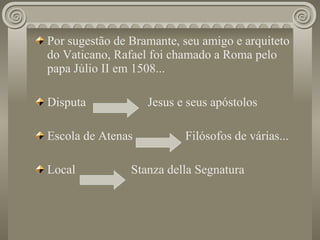 Por sugestão de Bramante, seu amigo e arquiteto do Vaticano, Rafael foi chamado a Roma pelo papa Júlio II em 1508... Disputa  Jesus e seus apóstolos Escola de Atenas  Filósofos de várias... Local  Stanza della Segnatura 