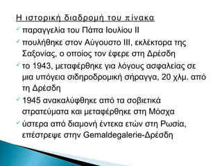 πΗ ιστορική διαδρομή του ίνακα
 παραγγελία του Πάπα Ιουλίου ΙΙ
 πουλήθηκε στον Αύγουστο ΙΙΙ, εκλέκτορα της
Σαξονίας, ο οποίος τον έφερε στη Δρέσδη
 το 1943, μεταφέρθηκε για λόγους ασφαλείας σε
μια υπόγεια σιδηροδρομική σήραγγα, 20 χλμ. από
τη Δρέσδη
 1945 ανακαλύφθηκε από τα σοβιετικά
στρατεύματα και μεταφέρθηκε στη Μόσχα
 ύστερα από διαμονή έντεκα ετών στη Ρωσία,
επέστρεψε στην Gemaldegalerie-Δρέσδη
 