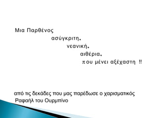 Μια Παρθένος
,ασύγκριτη
,νεανική
,αιθέρια
π ου μένει αξέχαστη !!
από τις δεκάδες που μας παρέδωσε ο χαρισματικός
Ραφαήλ του Ουρμπίνο
 