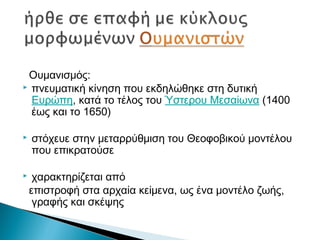 Ουμανισμός:
 πνευματική κίνηση που εκδηλώθηκε στη δυτική
Ευρώπη, κατά το τέλος του Ύστερου Μεσαίωνα (1400
έως και το 1650)
 στόχευε στην μεταρρύθμιση του Θεοφοβικού μοντέλου
που επικρατούσε
 χαρακτηρίζεται από
επιστροφή στα αρχαία κείμενα, ως ένα μοντέλο ζωής,
γραφής και σκέψης
 