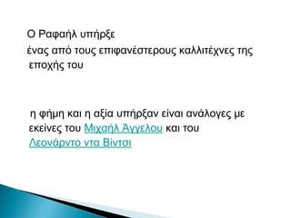 Ο Ραφαήλ υπήρξε
ένας από τους επιφανέστερους καλλιτέχνες της
εποχής του
η φήμη και η αξία υπήρξαν είναι ανάλογες με
εκείνες του Μιχαήλ Άγγελου και του
Λεονάρντο ντα Βίντσι
 