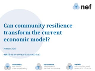 Can community resilience transform the current economic model? Rafael Lopez nef (the new economics foundation) 
