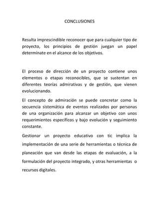 CONCLUSIONES
Resulta imprescindible reconocer que para cualquier tipo de
proyecto, los principios de gestión juegan un papel
determínate en el alcance de los objetivos.
El proceso de dirección de un proyecto contiene unos
elementos o etapas reconocibles, que se sustentan en
diferentes teorías admirativas y de gestión, que vienen
evolucionando.
El concepto de admiración se puede concretar como la
secuencia sistemática de eventos realizados por personas
de una organización para alcanzar un objetivo con unos
requerimientos específicos y bajo evolución y seguimiento
constante.
Gestionar un proyecto educativo con tic implica la
implementación de una serie de herramientas o técnica de
planeación que van desde las etapas de evaluación, a la
formulación del proyecto integrado, y otras herramientas o
recursos digitales.
 