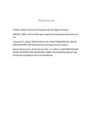 Referencias
CVUDES. (2018). Gerencia de Proyectos de Tecnología Educativa.
UNESCO. (2007). Herramientas para la gestion de proyectos educativos con
TIC.
Cassanelli, A. (2014). PROYECTOS DE I+D, CARACTERIZACIÓN DEL TIPO DE
INVESTIGACIÓN. Red Iberoamericana de Ingenieria de Proyecto .
Salmasi Villarroel, N., & Sánchez Carreño, J. A. (2013). LA GESTIÓN ESCOLAR
DESDE LOS PROYECTOS EDUCATIVOS. SABER. Revista Multidisciplinaria del
Consejo de Investigación de la Universidad de.
 