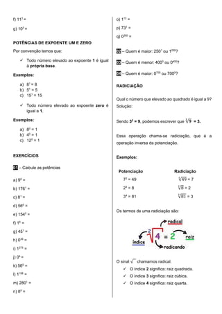 f) 112
=
g) 103
=
POTÊNCIAS DE EXPOENTE UM E ZERO
Por convenção temos que:
✓ Todo número elevado ao expoente 1 é igual
à própria base.
Exemplos:
a) 81
= 8
b) 51
= 5
c) 151
= 15
✓ Todo número elevado ao expoente zero é
igual a 1.
Exemplos:
a) 80
= 1
b) 40
= 1
c) 120
= 1
EXERCÍCIOS
01 – Calcule as potências
a) 90
=
b) 1761
=
c) 81
=
d) 560
=
e) 1540
=
f) 16
=
g) 451
=
h) 039
=
i) 1273
=
j) 04
=
k) 560
=
l) 1158
=
m) 2801
=
n) 80
=
o) 112
=
p) 731
=
q) 0350
=
02 – Quem é maior: 2501
ou 1250
?
03 – Quem é menor: 4000
ou 0400
?
04 – Quem é maior: 0700
ou 7000
?
RADICIAÇÃO
Qual o número que elevado ao quadrado é igual a 9?
Solução:
Sendo 32
= 9, podemos escrever que √𝟗
𝟐
= 3.
Essa operação chama-se radiciação, que é a
operação inversa da potenciação.
Exemplos:
Potenciação Radiciação
72
= 49 √49
2
= 7
23
= 8 √8
3
= 2
34
= 81 √81
3
= 3
Os termos de uma radiciação são:
O sinal √𝟐 chamamos radical.
✓ O índice 2 significa: raiz quadrada.
✓ O índice 3 significa: raiz cúbica.
✓ O índice 4 significa: raiz quarta.
 