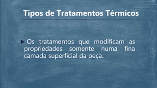  Os tratamentos que modificam as
propriedades somente numa fina
camada superficial da peça.
Tipos de Tratamentos Térmicos
 