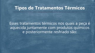 Esses tratamentos térmicos nos quais a peça é
aquecida juntamente com produtos químicos
e posteriormente resfriado são:
Tipos de Tratamentos Térmicos
 