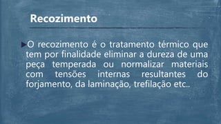 Recozimento
O recozimento é o tratamento térmico que
tem por finalidade eliminar a dureza de uma
peça temperada ou normalizar materiais
com tensões internas resultantes do
forjamento, da laminação, trefilação etc..
 