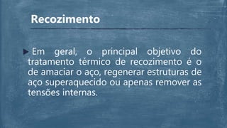 Recozimento
 Em geral, o principal objetivo do
tratamento térmico de recozimento é o
de amaciar o aço, regenerar estruturas de
aço superaquecido ou apenas remover as
tensões internas.
 